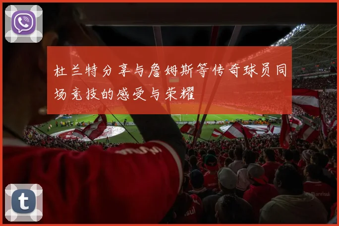 杜兰特分享与詹姆斯等传奇球员同场竞技的感受与荣耀