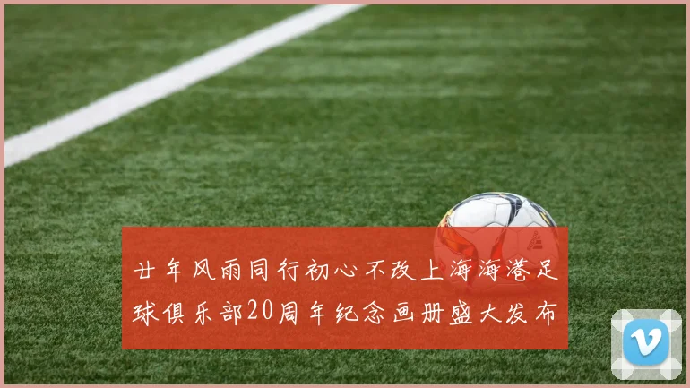廿年风雨同行初心不改上海海港足球俱乐部20周年纪念画册盛大发布