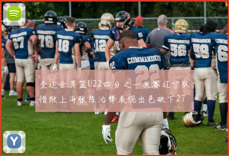 全运会男篮U22四分之一决赛辽宁队惜败上海张陈治锋表现出色砍下27分23篮板5盖帽