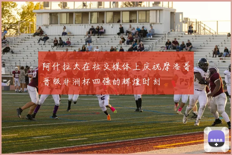 阿什拉夫在社交媒体上庆祝摩洛哥晋级非洲杯四强的辉煌时刻