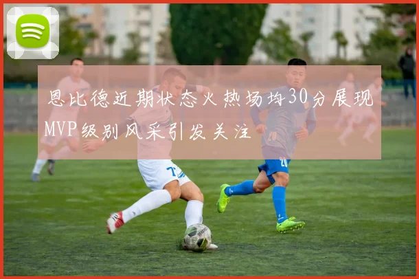 恩比德近期状态火热场均30分展现MVP级别风采引发关注