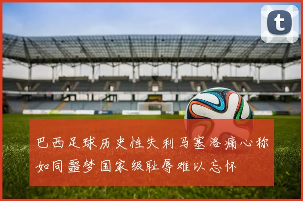 巴西足球历史性失利马塞洛痛心称如同噩梦国家级耻辱难以忘怀