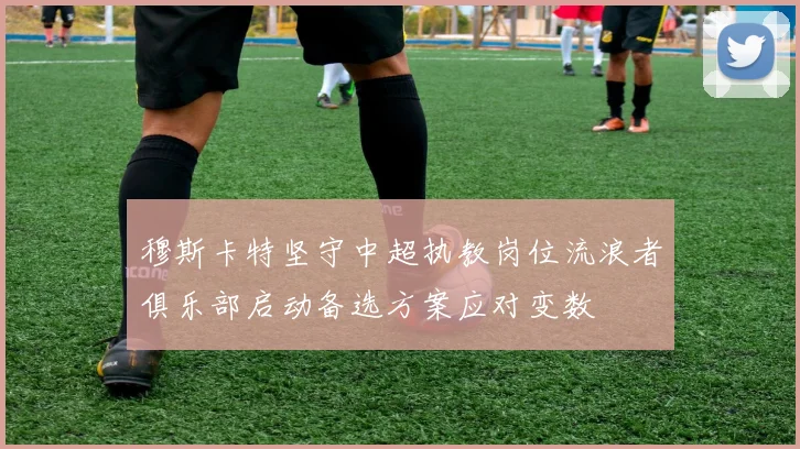 穆斯卡特坚守中超执教岗位流浪者俱乐部启动备选方案应对变数