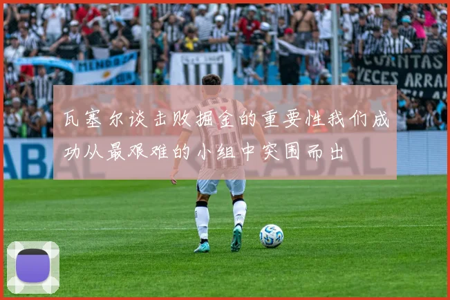 瓦塞尔谈击败掘金的重要性我们成功从最艰难的小组中突围而出