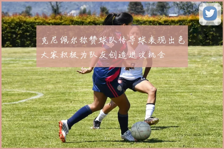 克尼佩尔称赞球队传导球表现出色大家积极为队友创造进攻机会