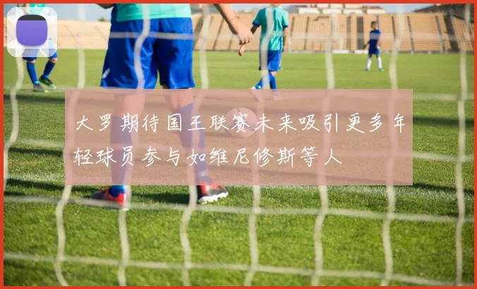 大罗期待国王联赛未来吸引更多年轻球员参与如维尼修斯等人