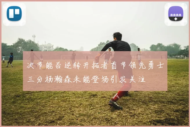 次节能否逆转开拓者首节领先勇士三分杨瀚森未能登场引发关注
