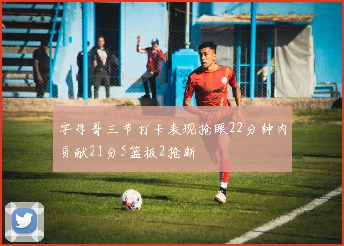 字母哥三节打卡表现抢眼22分钟内贡献21分5篮板2抢断