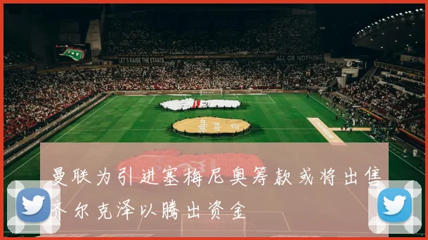 曼联为引进塞梅尼奥筹款或将出售齐尔克泽以腾出资金