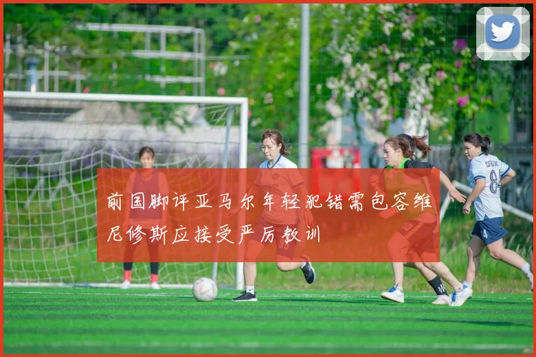 前国脚评亚马尔年轻犯错需包容维尼修斯应接受严厉教训