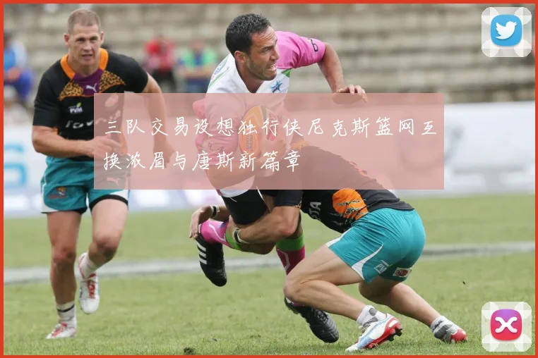 三队交易设想独行侠尼克斯篮网互换浓眉与唐斯新篇章
