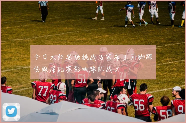 今日太阳客场挑战活塞布克因脚踝伤缺席比赛影响球队战力