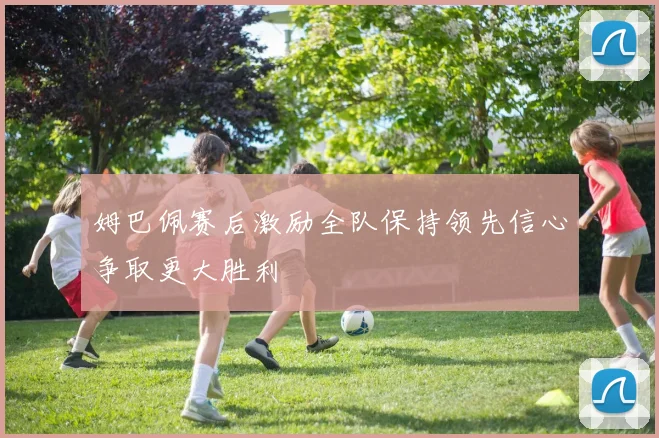 姆巴佩赛后激励全队保持领先信心争取更大胜利