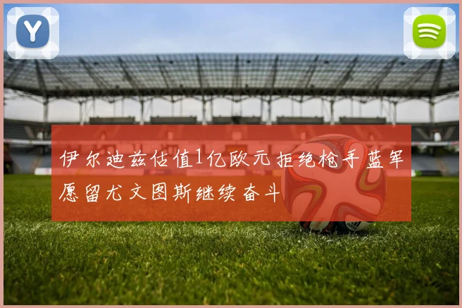 伊尔迪兹估值1亿欧元拒绝枪手蓝军愿留尤文图斯继续奋斗