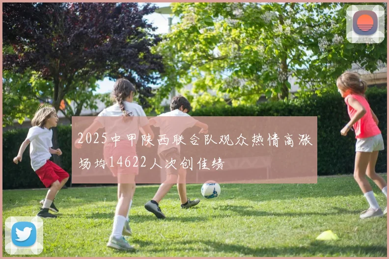 2025中甲陕西联合队观众热情高涨场均14622人次创佳绩