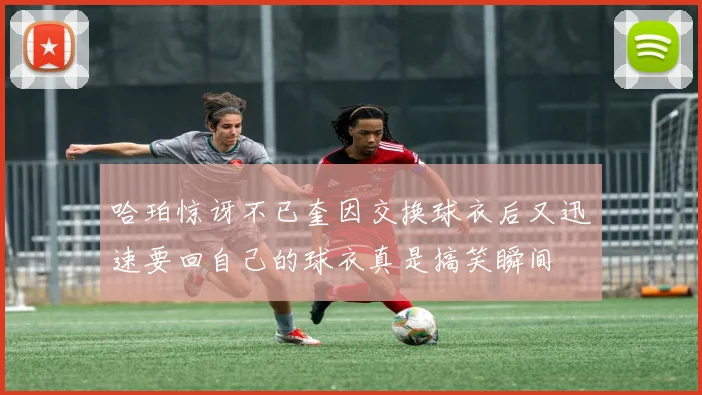 哈珀惊讶不已奎因交换球衣后又迅速要回自己的球衣真是搞笑瞬间