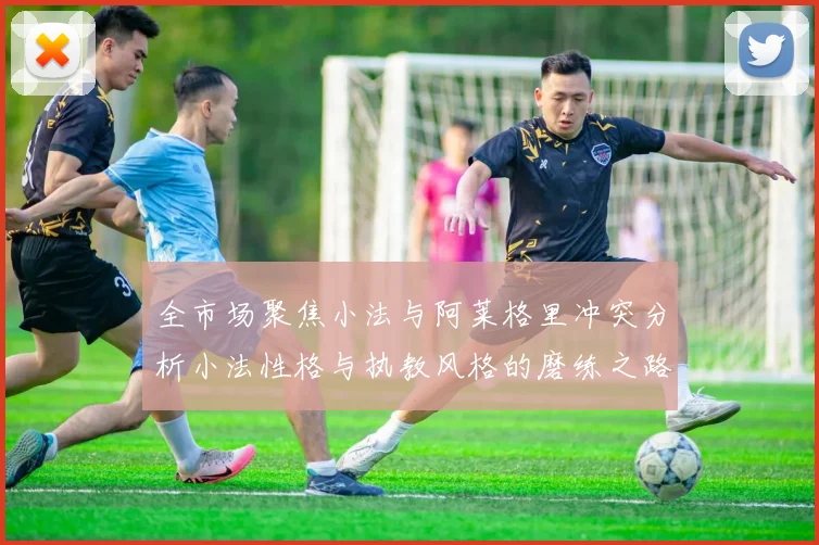 全市场聚焦小法与阿莱格里冲突分析小法性格与执教风格的磨练之路