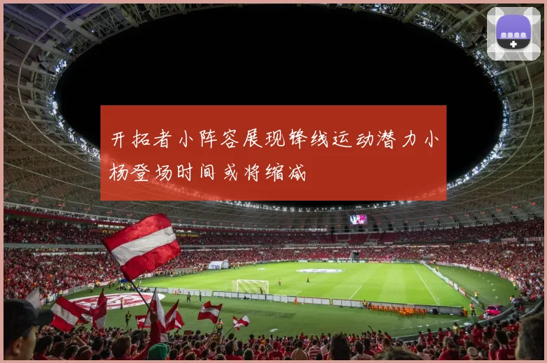 开拓者小阵容展现锋线运动潜力小杨登场时间或将缩减