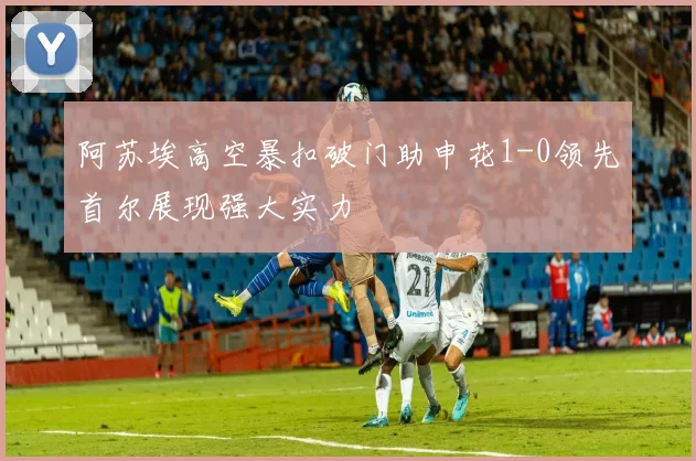 阿苏埃高空暴扣破门助申花1-0领先首尔展现强大实力