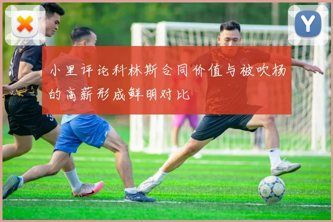 小里评论科林斯合同价值与被吹杨的高薪形成鲜明对比