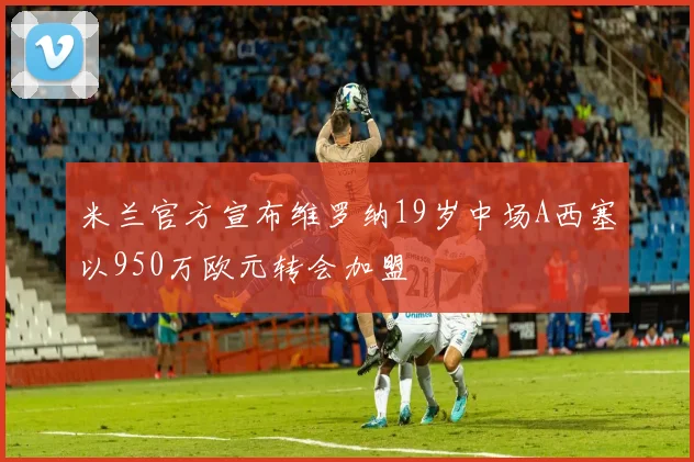 米兰官方宣布维罗纳19岁中场A西塞以950万欧元转会加盟
