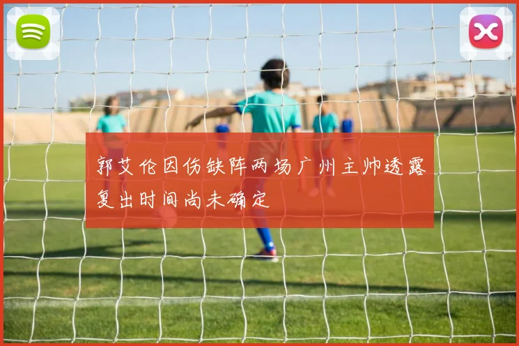 郭艾伦因伤缺阵两场广州主帅透露复出时间尚未确定