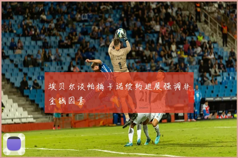 埃贝尔谈帕梅卡诺续约进展强调非金钱因素