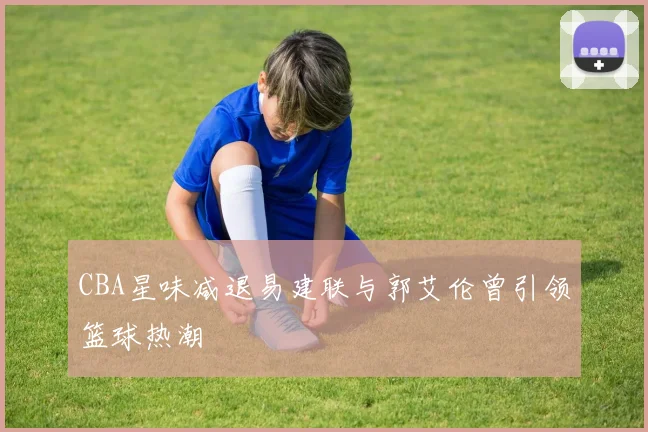 CBA星味减退易建联与郭艾伦曾引领篮球热潮