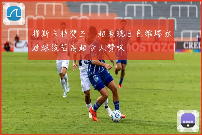 穆斯卡特赞王燊超表现出色维塔尔进球技艺高超令人赞叹