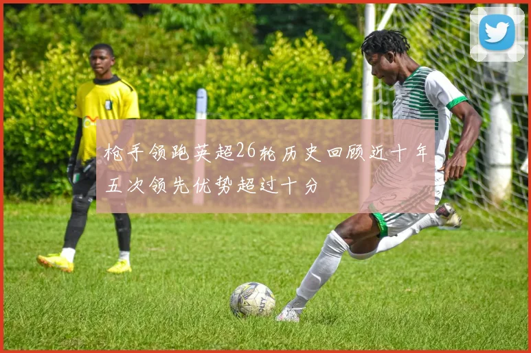 枪手领跑英超26轮历史回顾近十年五次领先优势超过十分