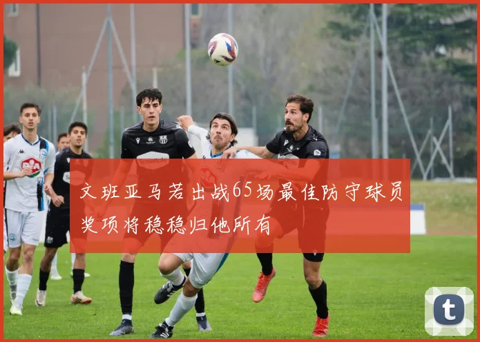 文班亚马若出战65场最佳防守球员奖项将稳稳归他所有