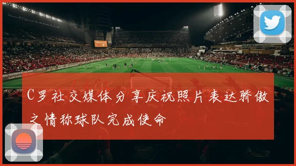 C罗社交媒体分享庆祝照片表达骄傲之情称球队完成使命