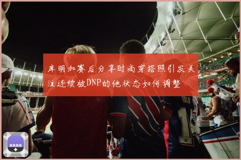 库明加赛后分享时尚穿搭照引发关注连续被DNP的他状态如何调整