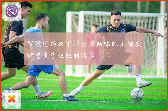 阿德巴约砍下29分力助球队主场反弹誓言守住胜利信念