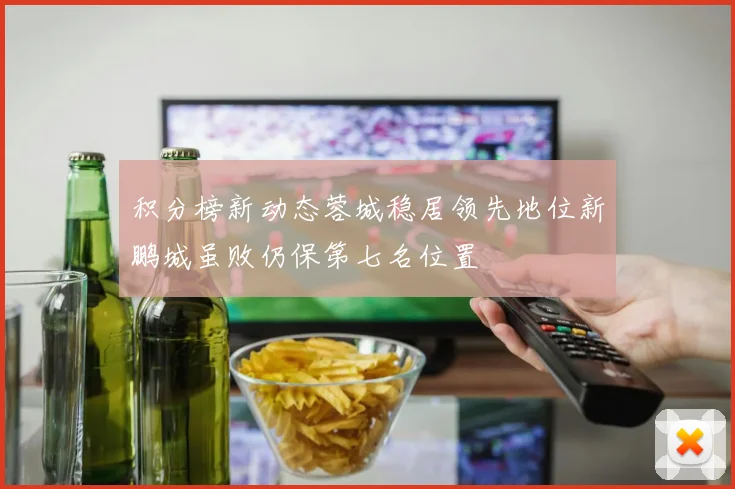 积分榜新动态蓉城稳居领先地位新鹏城虽败仍保第七名位置