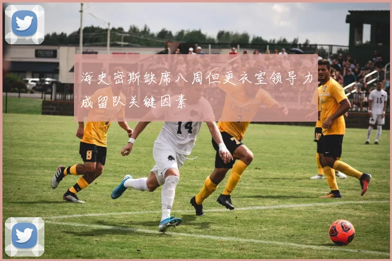 海史密斯缺席八周但更衣室领导力成留队关键因素
