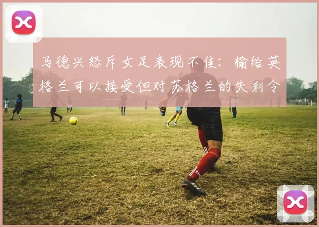 马德兴怒斥女足表现不佳：输给英格兰可以接受但对苏格兰的失利令人失望