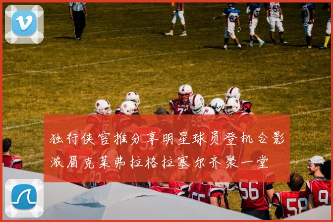 独行侠官推分享明星球员登机合影浓眉克莱弗拉格拉塞尔齐聚一堂