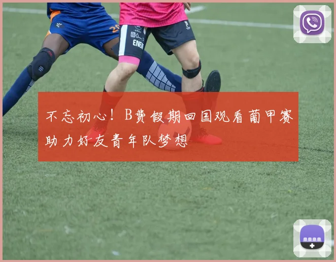 不忘初心！B费假期回国观看葡甲赛助力好友青年队梦想