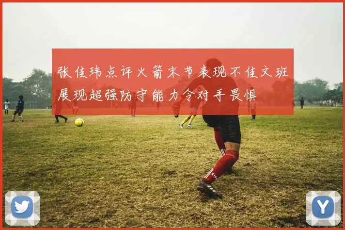 张佳玮点评火箭末节表现不佳文班展现超强防守能力令对手畏惧