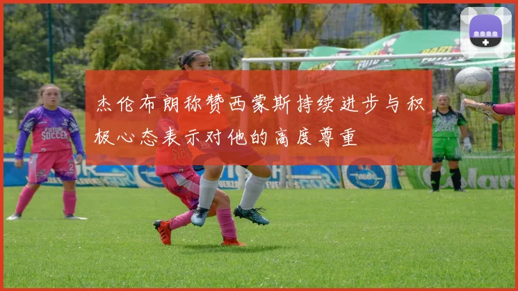 杰伦布朗称赞西蒙斯持续进步与积极心态表示对他的高度尊重