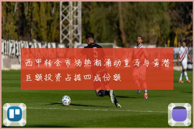 西甲转会市场热潮涌动皇马与黄潜巨额投资占据四成份额