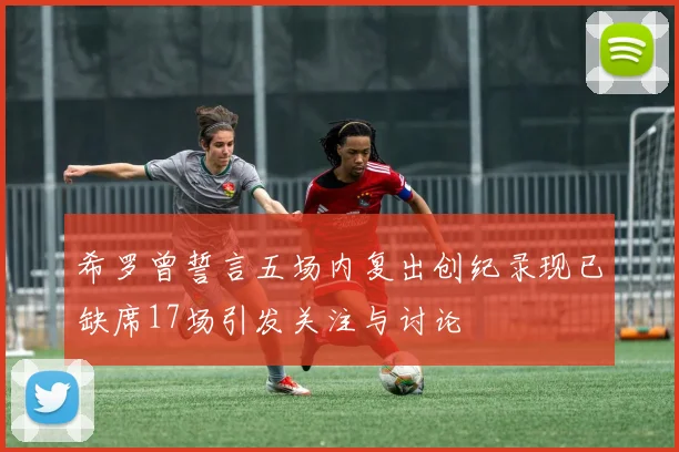 希罗曾誓言五场内复出创纪录现已缺席17场引发关注与讨论