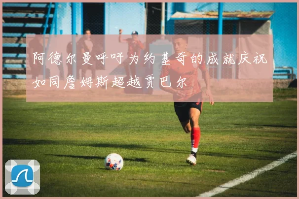 阿德尔曼呼吁为约基奇的成就庆祝如同詹姆斯超越贾巴尔