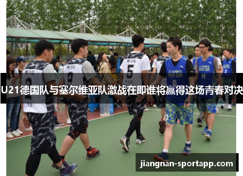 U21德国队与塞尔维亚队激战在即谁将赢得这场青春对决