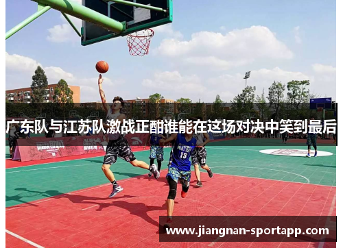 广东队与江苏队激战正酣谁能在这场对决中笑到最后