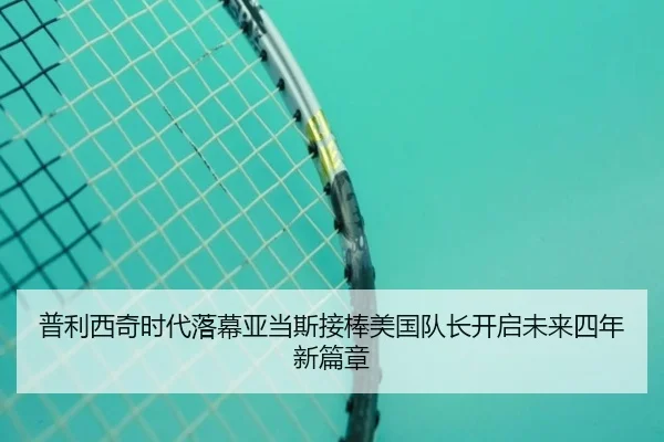 普利西奇时代落幕亚当斯接棒美国队长开启未来四年新篇章 - jiangnan